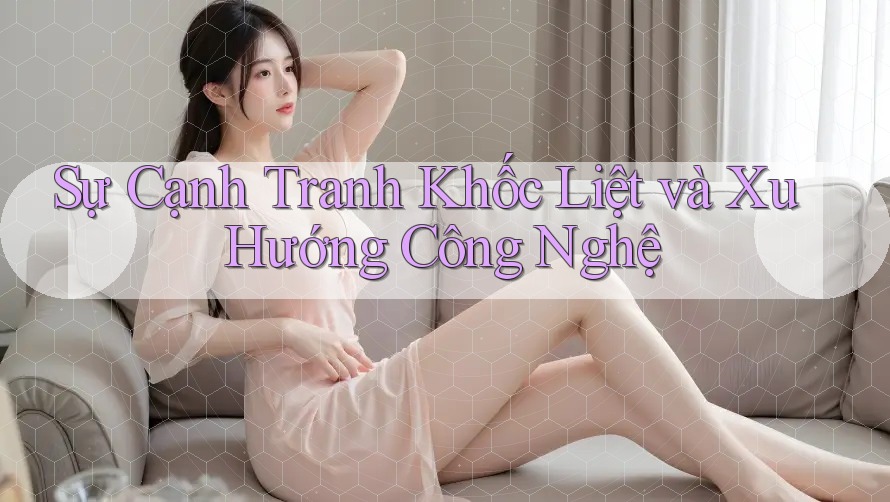 Sự Cạnh Tranh Khốc Liệt và Xu Hướng Công Nghệ