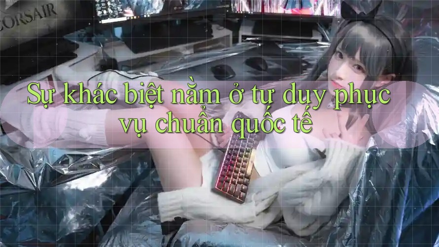 Sự khác biệt nằm ở tư duy phục vụ chuẩn quốc tế
