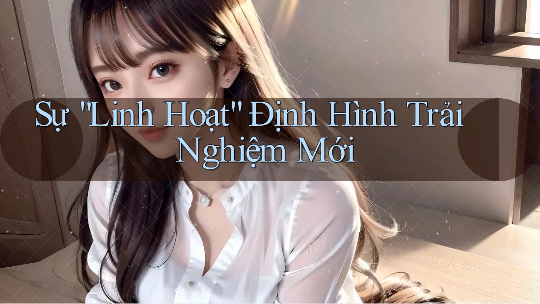 Sự “Linh Hoạt” Định Hình Trải Nghiệm Mới