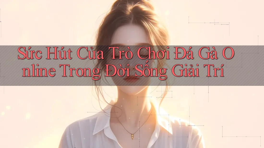 Sức Hút Của Trò Chơi Đá Gà Online Trong Đời Sống Giải Trí