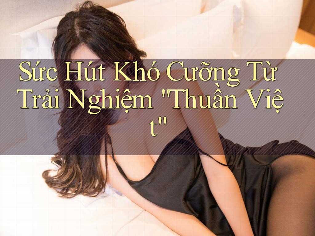 Sức Hút Khó Cưỡng Từ Trải Nghiệm “Thuần Việt”