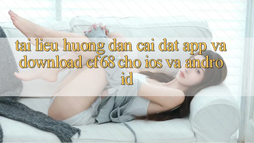 Tài liệu hướng dẫn Cài đặt App Và Download cf68 Cho iOS và Android Tài liệu hướng dẫn Cài đặt App Và Download cf68 Cho iOS và Android