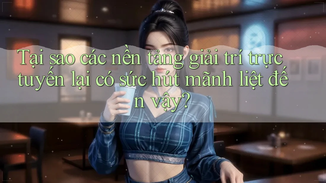 Tại sao các nền tảng giải trí trực tuyến lại có sức hút mãnh liệt đến vậy?