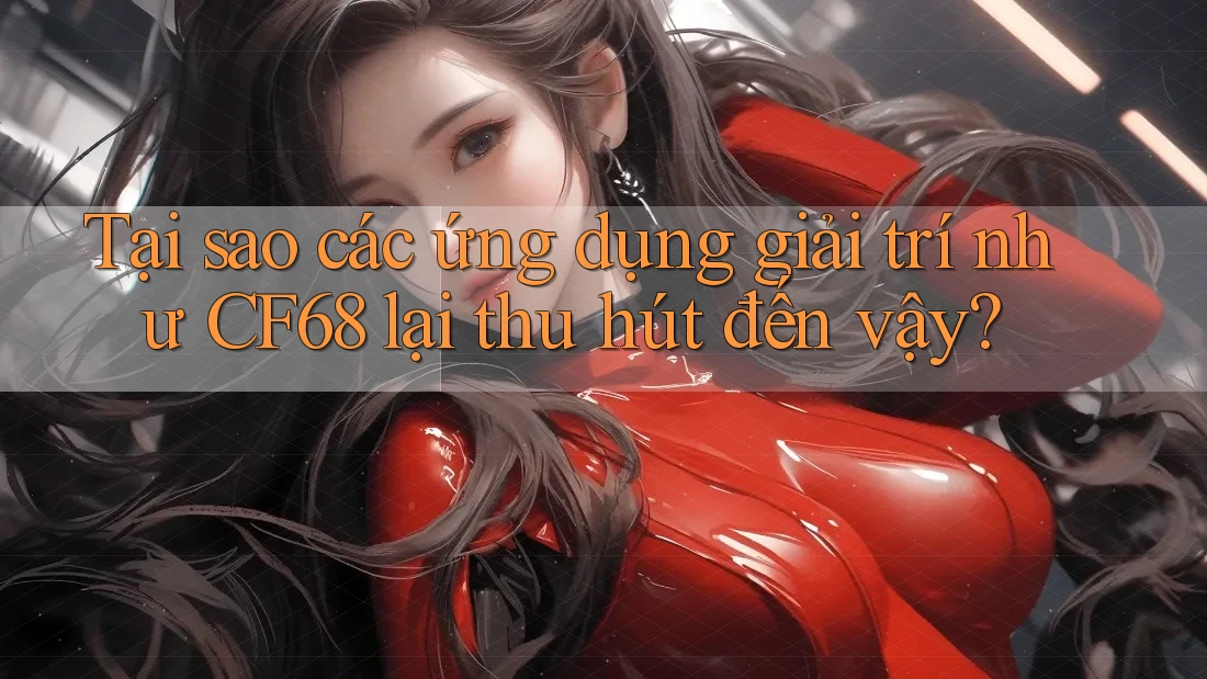 Tại sao các ứng dụng giải trí như CF68 lại thu hút đến vậy?