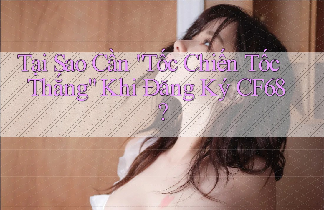 Tại Sao Cần “Tốc Chiến Tốc Thắng” Khi Đăng Ký CF68?