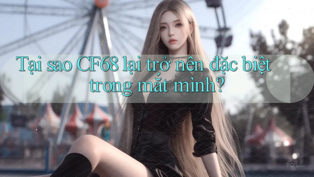 Tại sao CF68 lại trở nên đặc biệt trong mắt mình? Tại sao CF68 lại trở nên đặc biệt trong mắt mình?