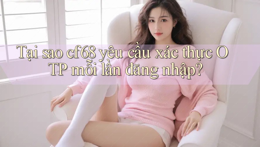 Tại sao cf68 yêu cầu xác thực OTP mỗi lần đăng nhập?