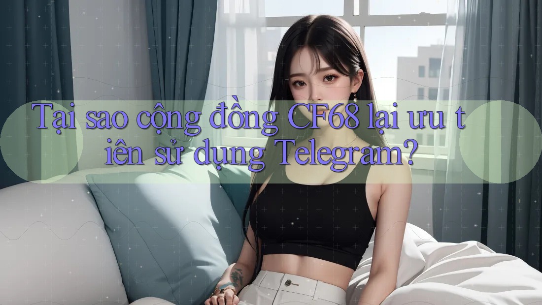 Tại sao cộng đồng CF68 lại ưu tiên sử dụng Telegram?