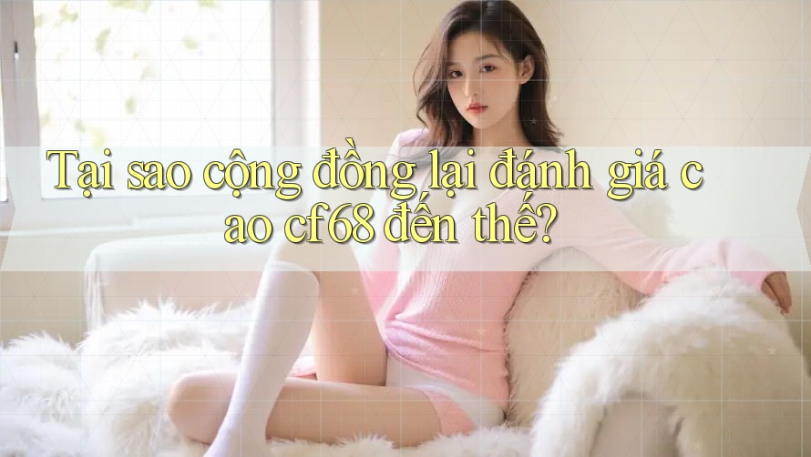 Tại sao cộng đồng lại đánh giá cao cf68 đến thế?