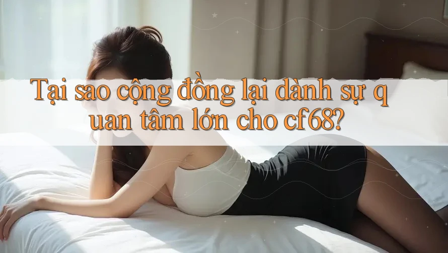 Tại sao cộng đồng lại dành sự quan tâm lớn cho cf68?