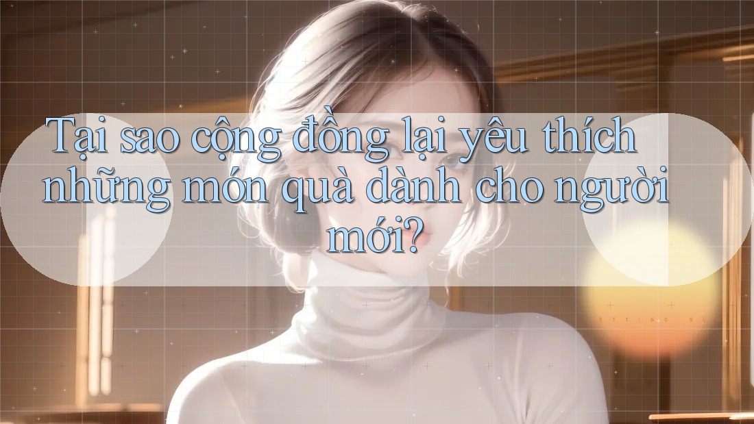 Tại sao cộng đồng lại yêu thích những món quà dành cho người mới?