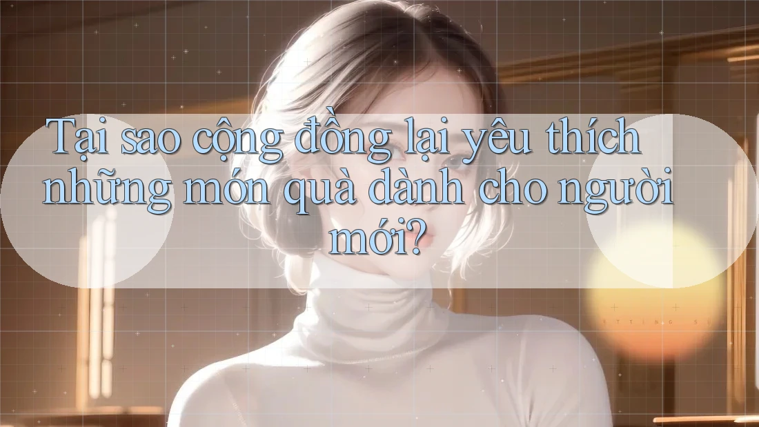 Tại sao cộng đồng lại yêu thích những món quà dành cho người mới?
