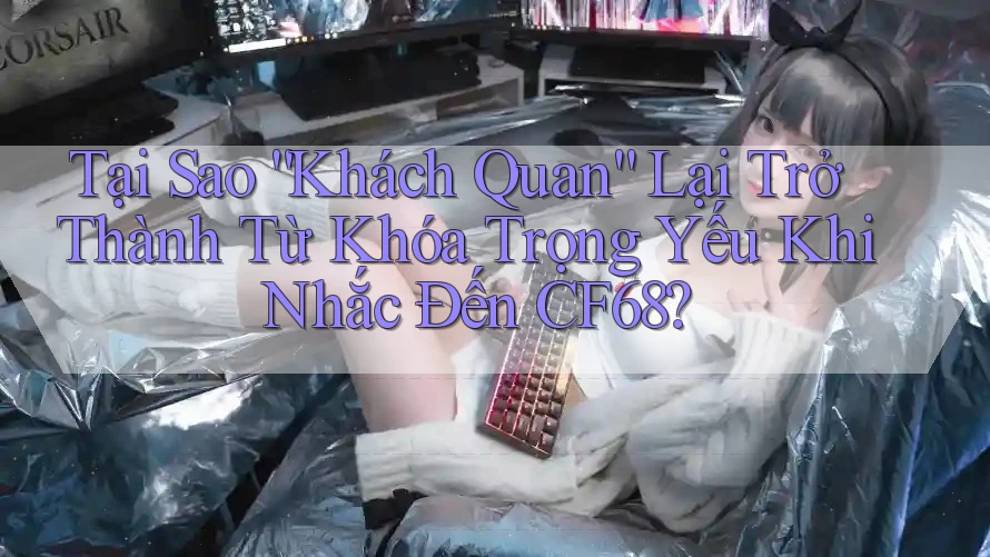Tại Sao “Khách Quan” Lại Trở Thành Từ Khóa Trọng Yếu Khi Nhắc Đến CF68? Tại Sao “Khách Quan” Lại Trở Thành Từ Khóa Trọng Yếu Khi Nhắc Đến CF68?