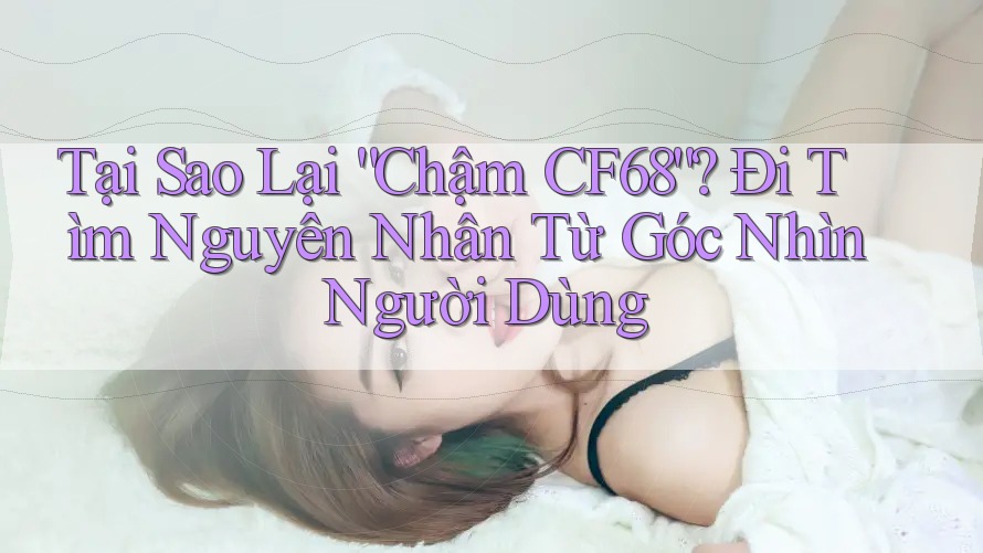 Tại Sao Lại “Chậm CF68”? Đi Tìm Nguyên Nhân Từ Góc Nhìn Người Dùng