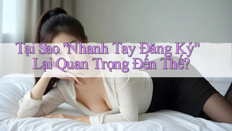 Tại Sao “Nhanh Tay Đăng Ký” Lại Quan Trọng Đến Thế?