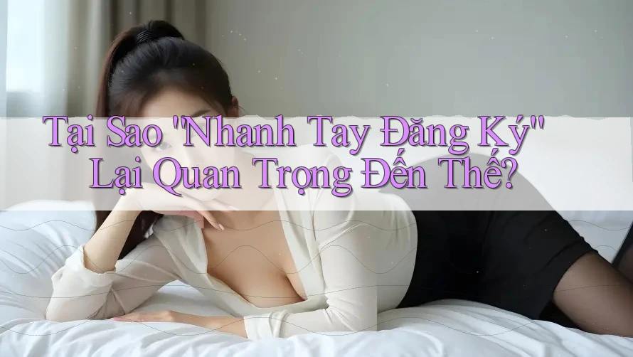 Tại Sao “Nhanh Tay Đăng Ký” Lại Quan Trọng Đến Thế?