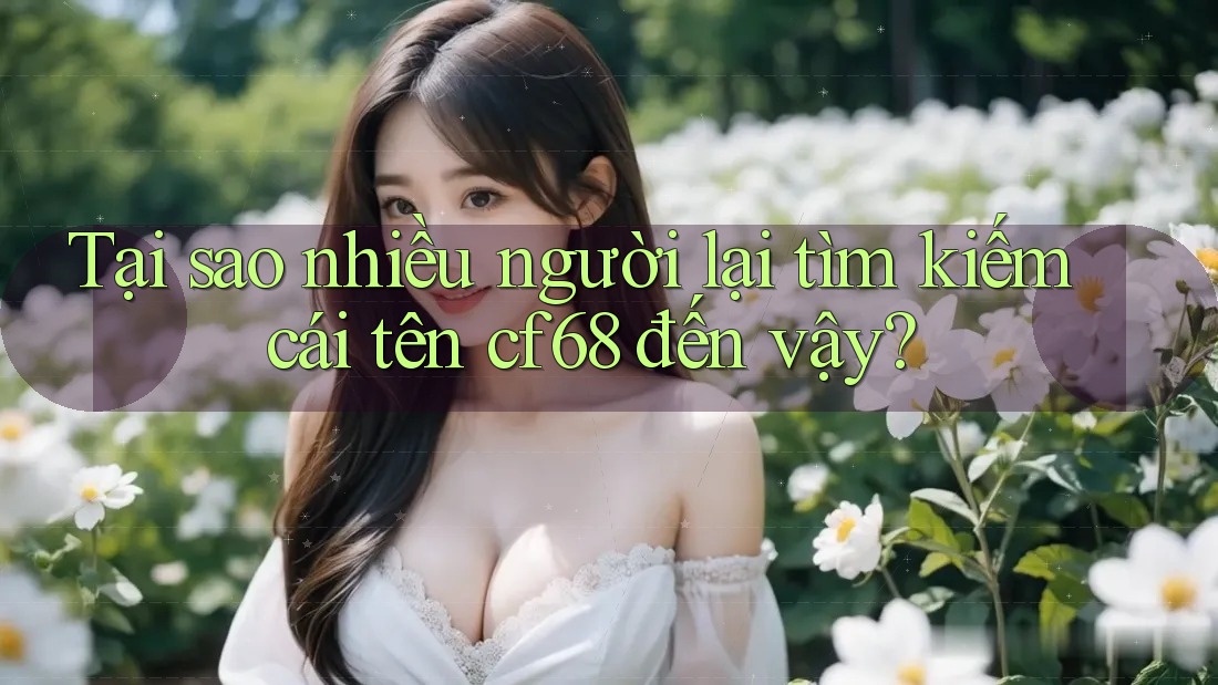 Tại sao nhiều người lại tìm kiếm cái tên cf68 đến vậy?