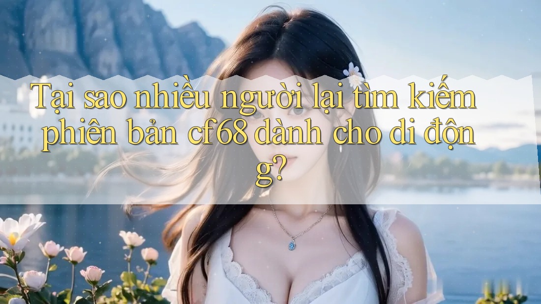 Tại sao nhiều người lại tìm kiếm phiên bản cf68 dành cho di động?