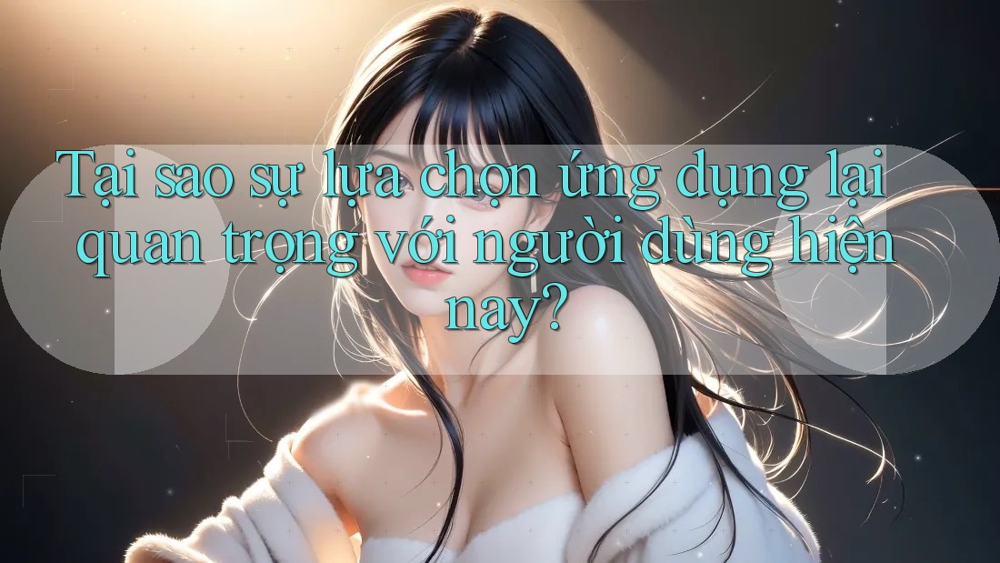 Tại sao sự lựa chọn ứng dụng lại quan trọng với người dùng hiện nay?