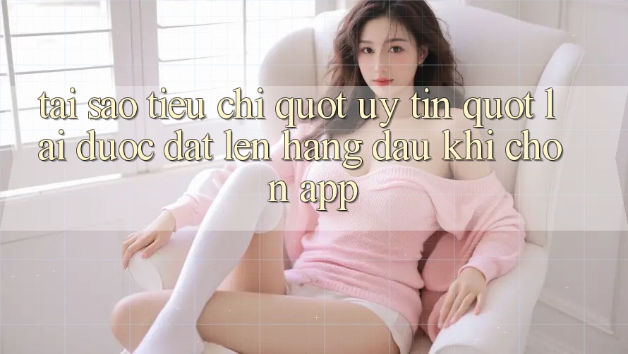 Tại sao tiêu chí " uy tín" lại được đặt lên hàng đầu khi chọn app?
