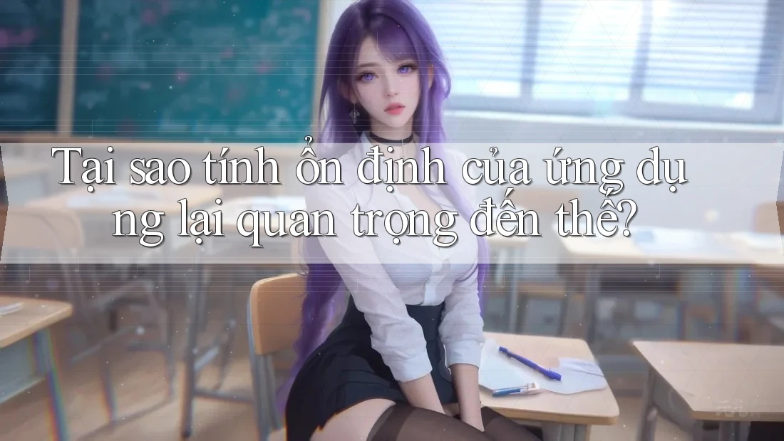 Tại sao tính ổn định của ứng dụng lại quan trọng đến thế?