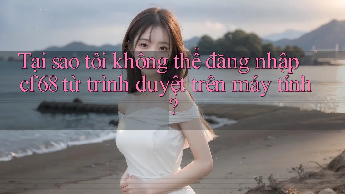 Tại sao tôi không thể đăng nhập cf68 từ trình duyệt trên máy tính?