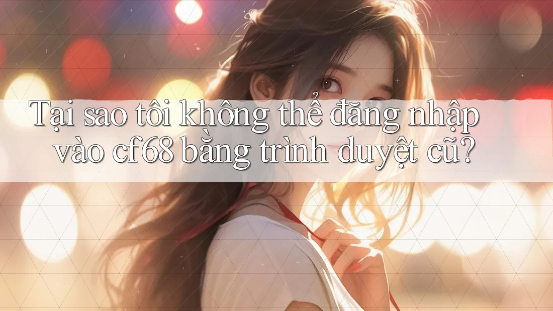 Tại sao tôi không thể đăng nhập vào cf68 bằng trình duyệt cũ?