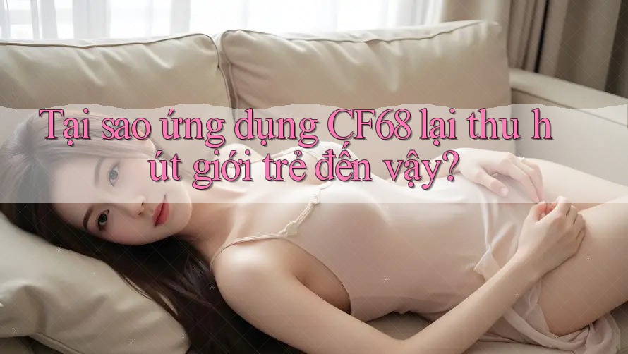 Tại sao ứng dụng CF68 lại thu hút giới trẻ đến vậy?