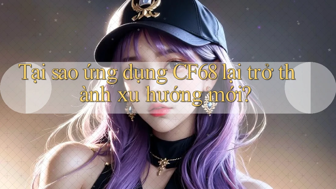 Tại sao ứng dụng CF68 lại trở thành xu hướng mới?