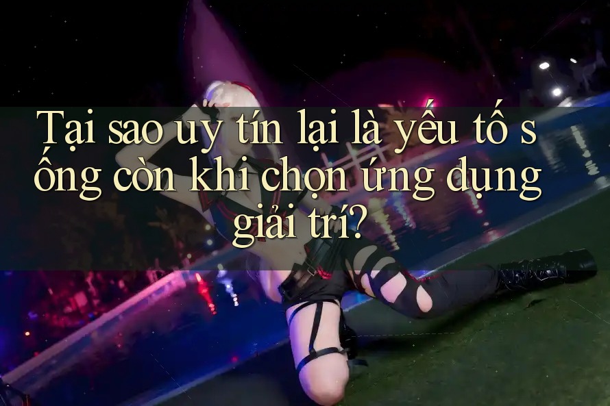 Tại sao uy tín lại là yếu tố sống còn khi chọn ứng dụng giải trí?