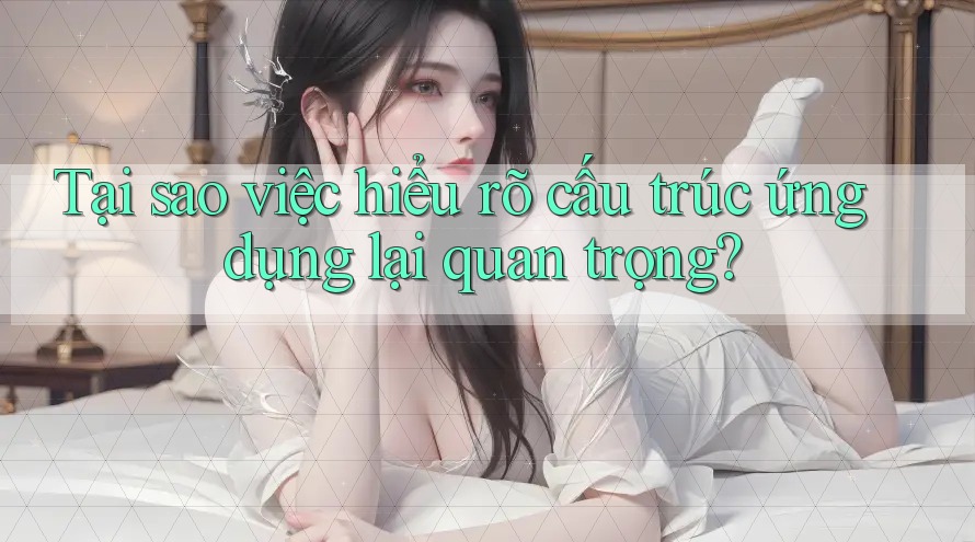 Tại sao việc hiểu rõ cấu trúc ứng dụng lại quan trọng?