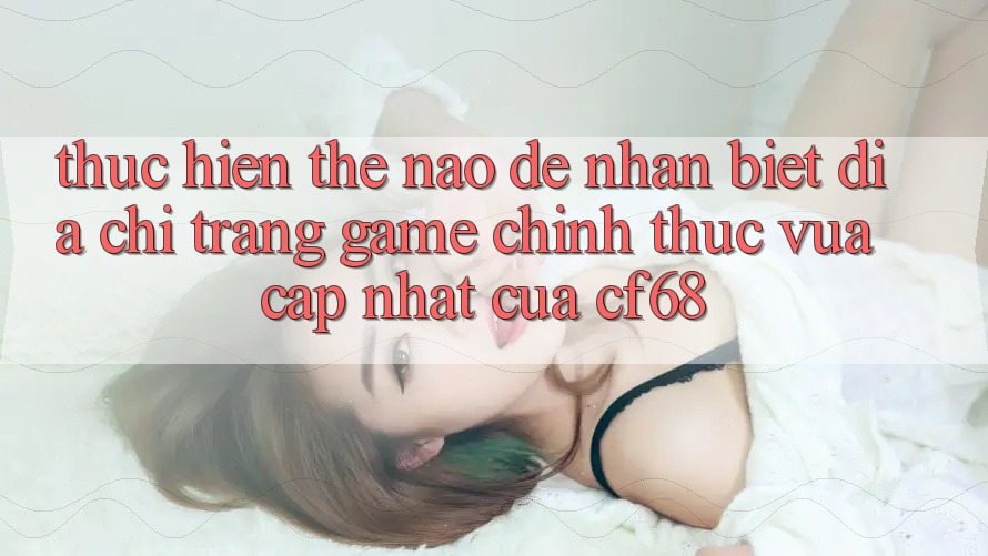 Thực hiện Thế Nào Để Nhận Biết Địa chỉ trang Game Chính Thức Vừa cập nhật Của cf68?