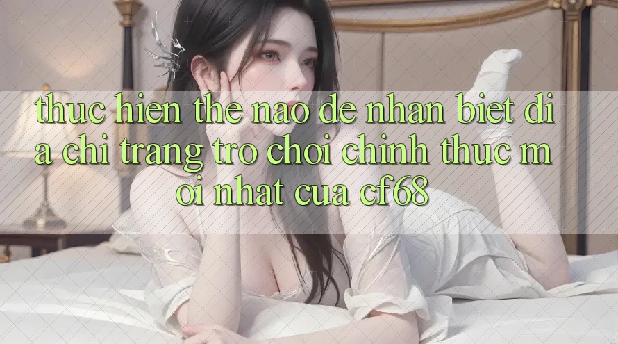 Thực hiện Thế Nào Để Nhận Biết Địa chỉ trang Trò chơi Chính Thức Mới nhất Của cf68?