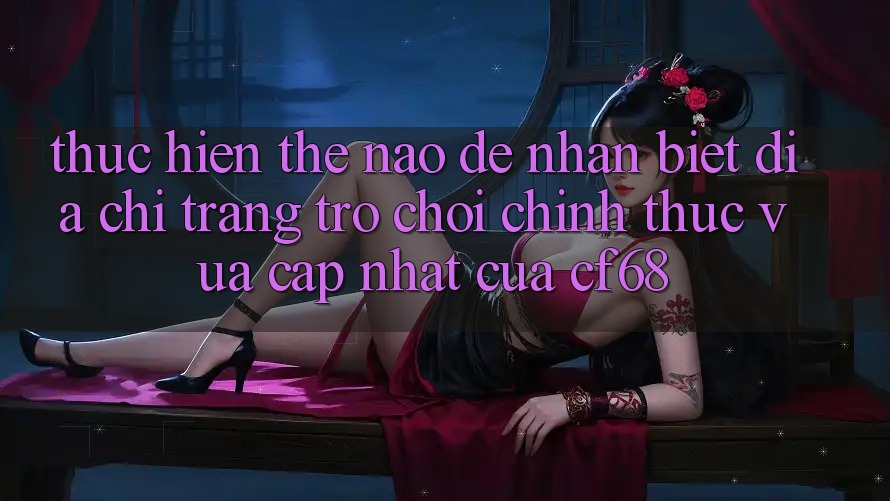 Thực hiện Thế Nào Để Nhận Biết Địa chỉ trang Trò chơi Chính Thức Vừa cập nhật Của cf68? Thực hiện Thế Nào Để Nhận Biết Địa chỉ trang Trò chơi Chính Thức Vừa cập nhật Của cf68?