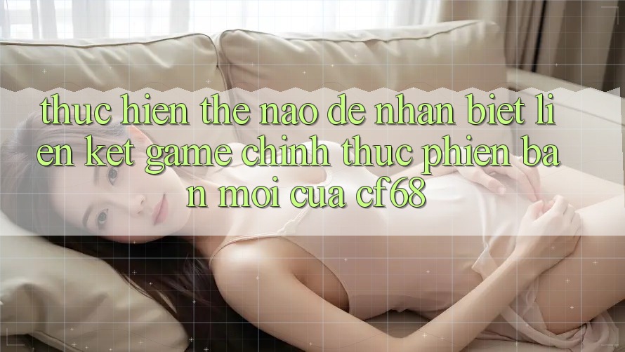 Thực hiện Thế Nào Để Nhận Biết Liên kết Game Chính Thức Phiên bản mới Của cf68? Thực hiện Thế Nào Để Nhận Biết Liên kết Game Chính Thức Phiên bản mới Của cf68?