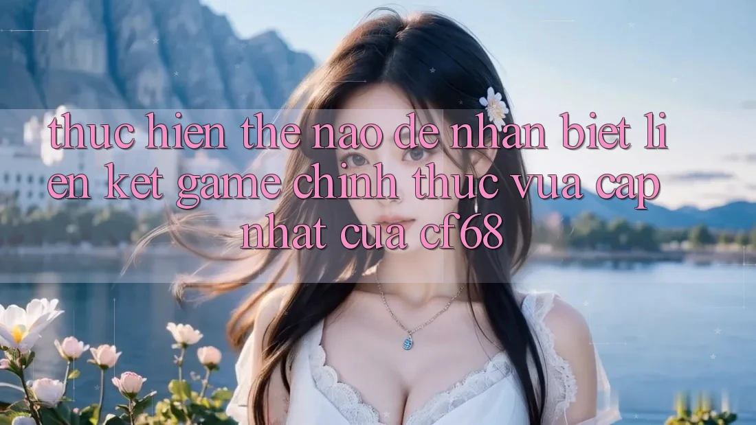 Thực hiện Thế Nào Để Nhận Biết Liên kết Game Chính Thức Vừa cập nhật Của cf68?