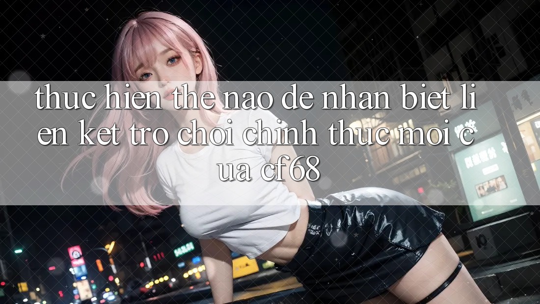 Thực hiện Thế Nào Để Nhận Biết Liên kết Trò chơi Chính Thức Mới Của cf68?