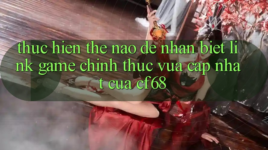 Thực hiện Thế Nào Để Nhận Biết Link Game Chính Thức Vừa cập nhật Của cf68?