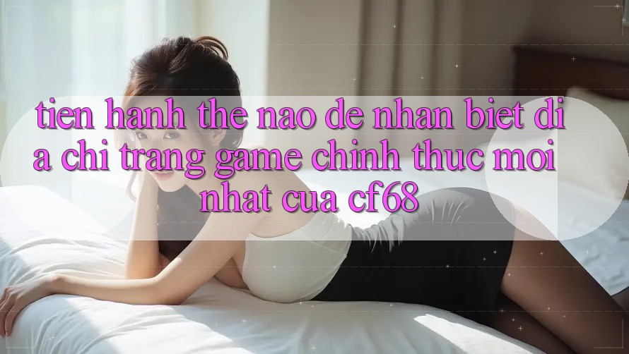 Tiến hành Thế Nào Để Nhận Biết Địa chỉ trang Game Chính Thức Mới nhất Của cf68? Tiến hành Thế Nào Để Nhận Biết Địa chỉ trang Game Chính Thức Mới nhất Của cf68?