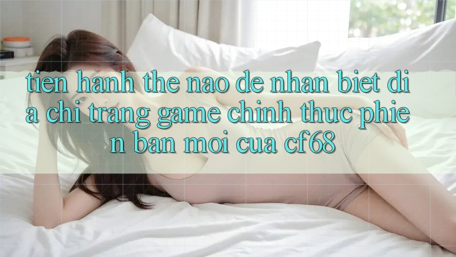 Tiến hành Thế Nào Để Nhận Biết Địa chỉ trang Game Chính Thức Phiên bản mới Của cf68?