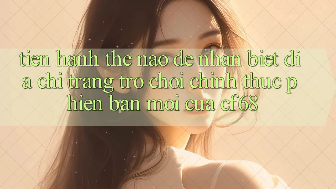Tiến hành Thế Nào Để Nhận Biết Địa chỉ trang Trò chơi Chính Thức Phiên bản mới Của cf68?