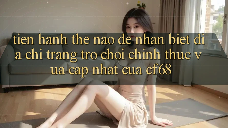 Tiến hành Thế Nào Để Nhận Biết Địa chỉ trang Trò chơi Chính Thức Vừa cập nhật Của cf68?