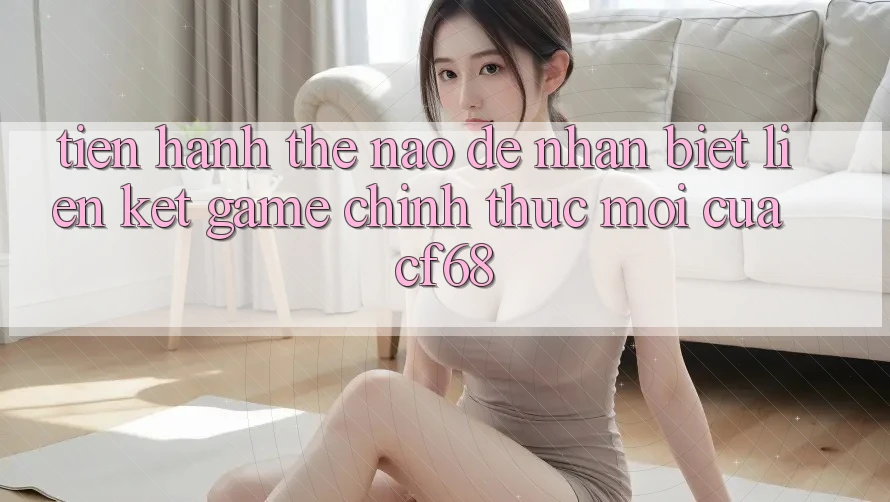 Tiến hành Thế Nào Để Nhận Biết Liên kết Game Chính Thức Mới Của cf68?