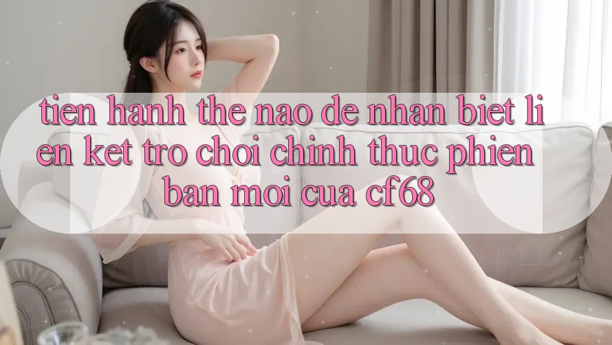 Tiến hành Thế Nào Để Nhận Biết Liên kết Trò chơi Chính Thức Phiên bản mới Của cf68?