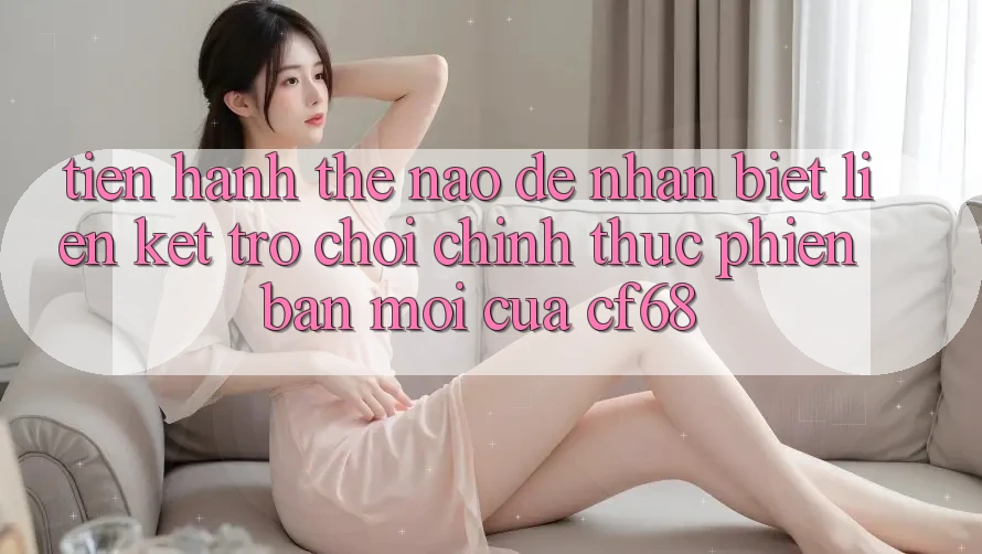 Tiến hành Thế Nào Để Nhận Biết Liên kết Trò chơi Chính Thức Phiên bản mới Của cf68?