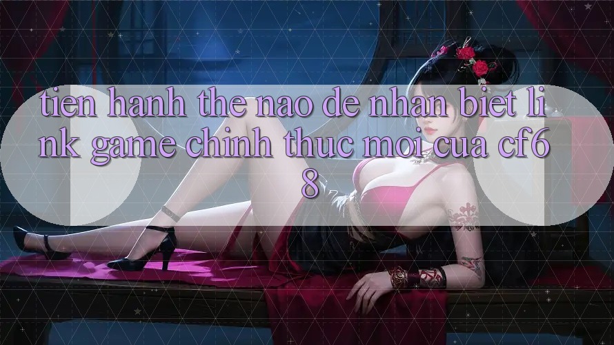 Tiến hành Thế Nào Để Nhận Biết Link Game Chính Thức Mới Của cf68?