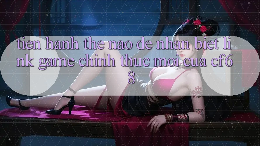 Tiến hành Thế Nào Để Nhận Biết Link Game Chính Thức Mới Của cf68? Tiến hành Thế Nào Để Nhận Biết Link Game Chính Thức Mới Của cf68?