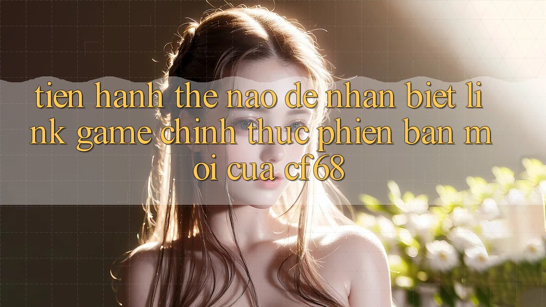 Tiến hành Thế Nào Để Nhận Biết Link Game Chính Thức Phiên bản mới Của cf68?
