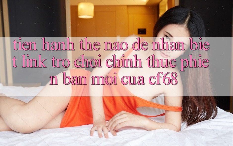 Tiến hành Thế Nào Để Nhận Biết Link Trò chơi Chính Thức Phiên bản mới Của cf68?