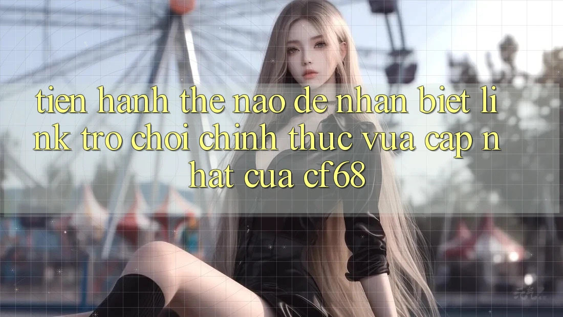 Tiến hành Thế Nào Để Nhận Biết Link Trò chơi Chính Thức Vừa cập nhật Của cf68?